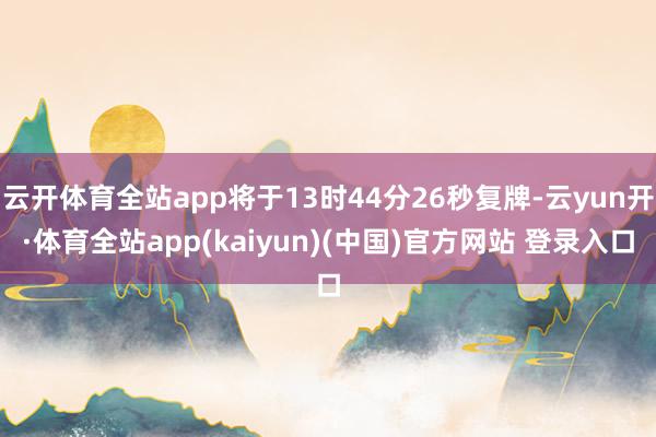 云开体育全站app将于13时44分26秒复牌-云yun开·体育全站app(kaiyun)(中国)官方网站 登录入口