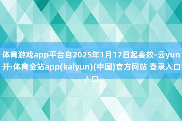 体育游戏app平台自2025年1月17日起奏效-云yun开·体育全站app(kaiyun)(中国)官方网站 登录入口
