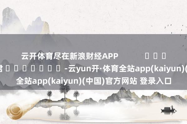 云开体育尽在新浪财经APP            						连累裁剪：卢昱君 							-云yun开·体育全站app(kaiyun)(中国)官方网站 登录入口