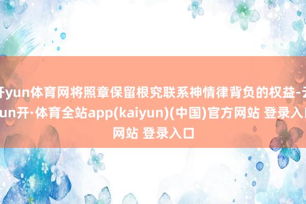 开yun体育网将照章保留根究联系神情律背负的权益-云yun开·体育全站app(kaiyun)(中国)官方网站 登录入口