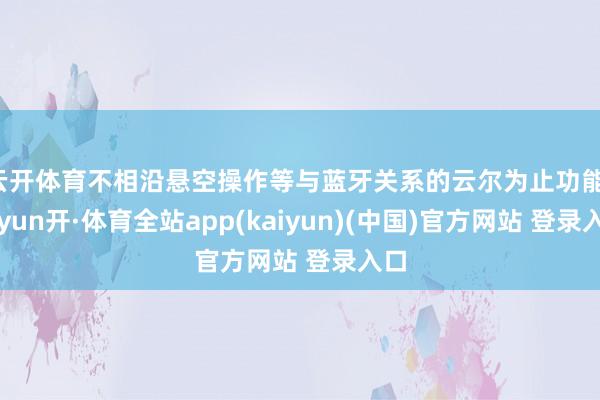 云开体育不相沿悬空操作等与蓝牙关系的云尔为止功能-云yun开·体育全站app(kaiyun)(中国)官方网站 登录入口
