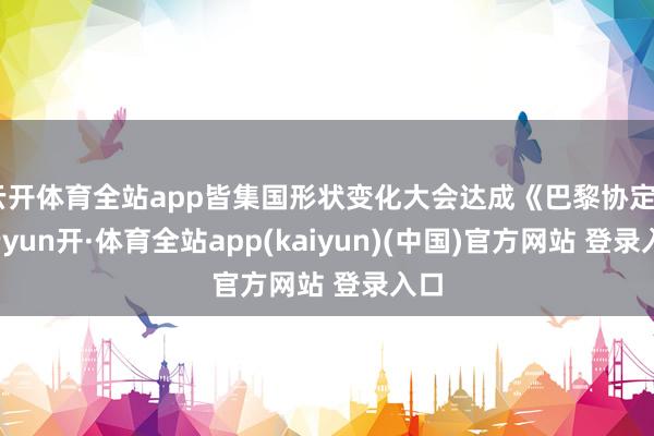 云开体育全站app皆集国形状变化大会达成《巴黎协定》-云yun开·体育全站app(kaiyun)(中国)官方网站 登录入口