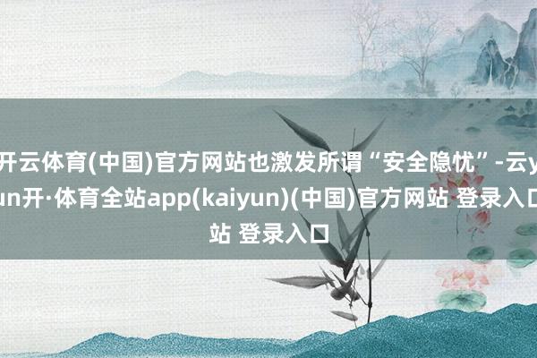 开云体育(中国)官方网站也激发所谓“安全隐忧”-云yun开·体育全站app(kaiyun)(中国)官方网站 登录入口