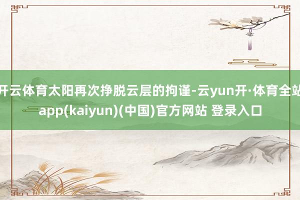 开云体育太阳再次挣脱云层的拘谨-云yun开·体育全站app(kaiyun)(中国)官方网站 登录入口