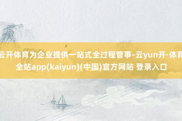 云开体育为企业提供一站式全过程管事-云yun开·体育全站app(kaiyun)(中国)官方网站 登录入口