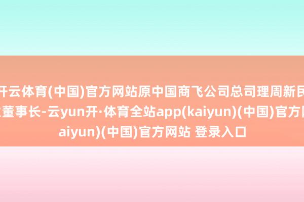 开云体育(中国)官方网站原中国商飞公司总司理周新民调任中航工业董事长-云yun开·体育全站app(kaiyun)(中国)官方网站 登录入口