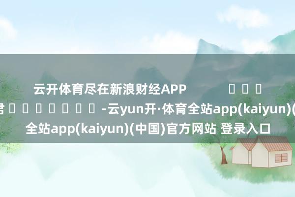 云开体育尽在新浪财经APP            						牵扯剪辑：卢昱君 							-云yun开·体育全站app(kaiyun)(中国)官方网站 登录入口