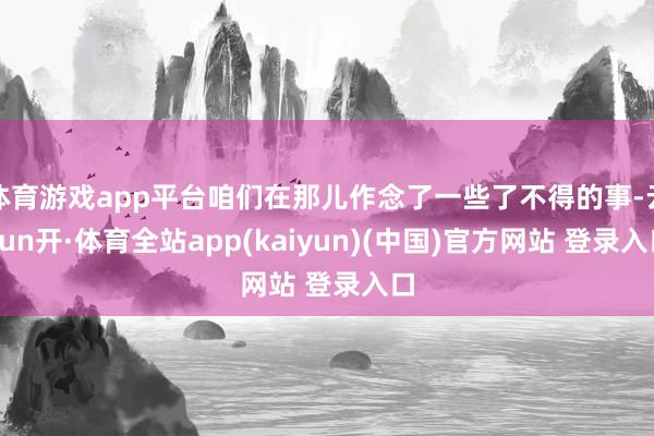 体育游戏app平台咱们在那儿作念了一些了不得的事-云yun开·体育全站app(kaiyun)(中国)官方网站 登录入口