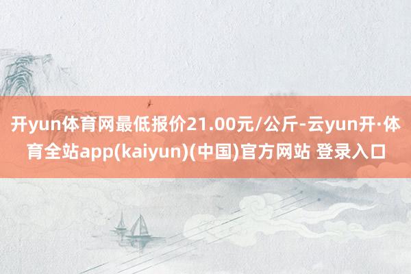开yun体育网最低报价21.00元/公斤-云yun开·体育全站app(kaiyun)(中国)官方网站 登录入口