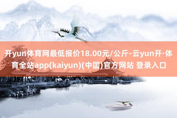 开yun体育网最低报价18.00元/公斤-云yun开·体育全站app(kaiyun)(中国)官方网站 登录入口