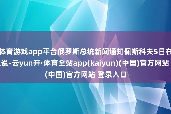 体育游戏app平台　　俄罗斯总统新闻通知佩斯科夫5日在发布会上说-云yun开·体育全站app(kaiyun)(中国)官方网站 登录入口
