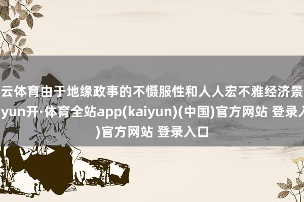 开云体育由于地缘政事的不慑服性和人人宏不雅经济景况-云yun开·体育全站app(kaiyun)(中国)官方网站 登录入口
