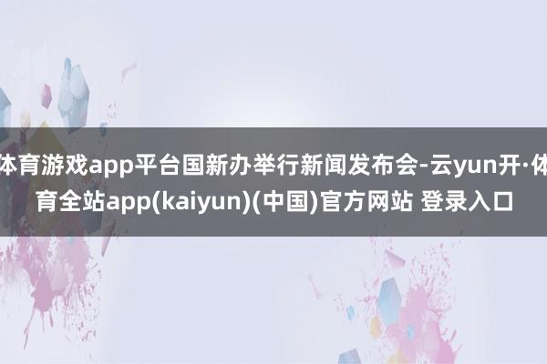 体育游戏app平台国新办举行新闻发布会-云yun开·体育全站app(kaiyun)(中国)官方网站 登录入口