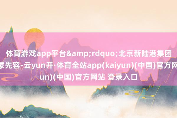 体育游戏app平台&rdquo;北京新陆港集团董事长王传蒙先容-云yun开·体育全站app(kaiyun)(中国)官方网站 登录入口