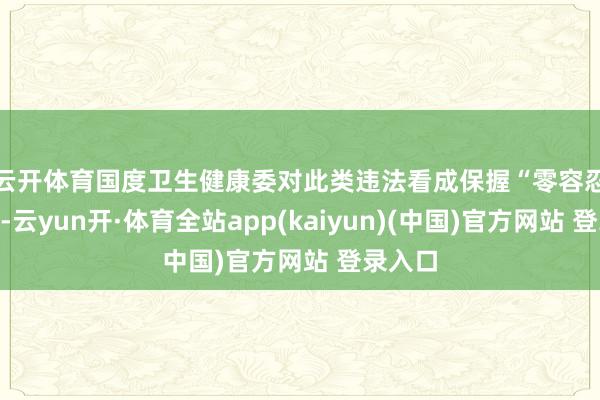 云开体育　　国度卫生健康委对此类违法看成保握“零容忍”格调-云yun开·体育全站app(kaiyun)(中国)官方网站 登录入口