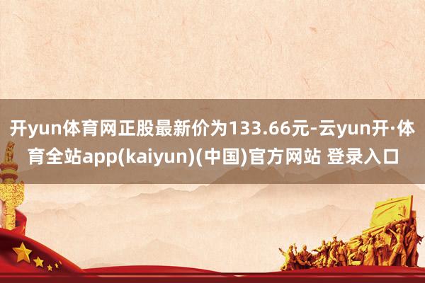 开yun体育网正股最新价为133.66元-云yun开·体育全站app(kaiyun)(中国)官方网站 登录入口