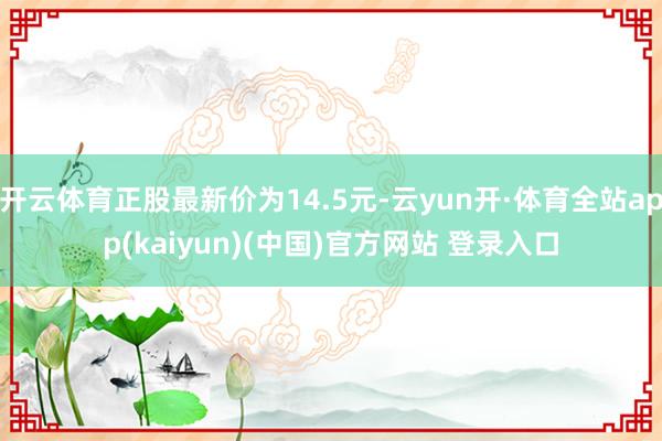 开云体育正股最新价为14.5元-云yun开·体育全站app(kaiyun)(中国)官方网站 登录入口