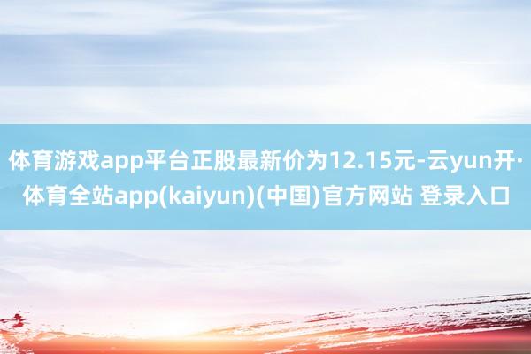 体育游戏app平台正股最新价为12.15元-云yun开·体育全站app(kaiyun)(中国)官方网站 登录入口