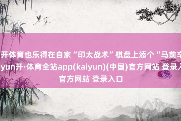 云开体育也乐得在自家“印太战术”棋盘上添个“马前卒”-云yun开·体育全站app(kaiyun)(中国)官方网站 登录入口