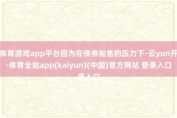体育游戏app平台因为在债券抛售的压力下-云yun开·体育全站app(kaiyun)(中国)官方网站 登录入口