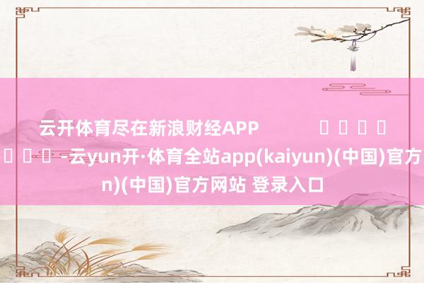 云开体育尽在新浪财经APP            													-云yun开·体育全站app(kaiyun)(中国)官方网站 登录入口
