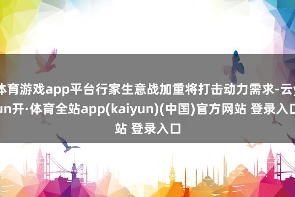 体育游戏app平台行家生意战加重将打击动力需求-云yun开·体育全站app(kaiyun)(中国)官方网站 登录入口
