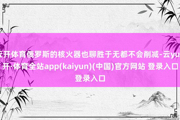 云开体育俄罗斯的核火器也聊胜于无都不会削减-云yun开·体育全站app(kaiyun)(中国)官方网站 登录入口