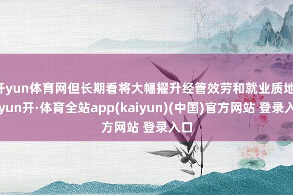 开yun体育网但长期看将大幅擢升经管效劳和就业质地-云yun开·体育全站app(kaiyun)(中国)官方网站 登录入口