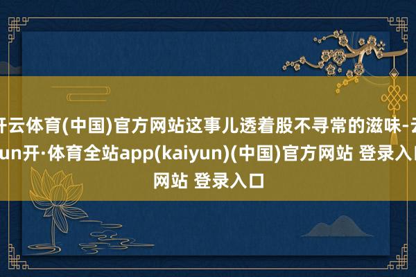 开云体育(中国)官方网站这事儿透着股不寻常的滋味-云yun开·体育全站app(kaiyun)(中国)官方网站 登录入口