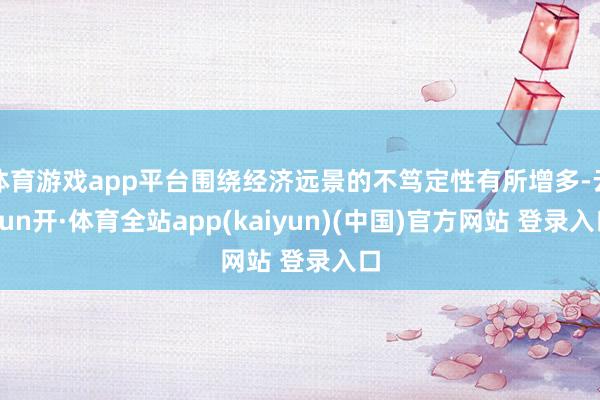 体育游戏app平台围绕经济远景的不笃定性有所增多-云yun开·体育全站app(kaiyun)(中国)官方网站 登录入口