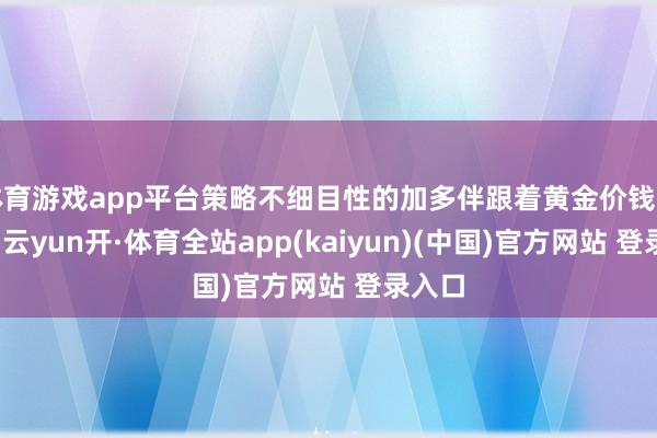 体育游戏app平台策略不细目性的加多伴跟着黄金价钱的飞腾-云yun开·体育全站app(kaiyun)(中国)官方网站 登录入口
