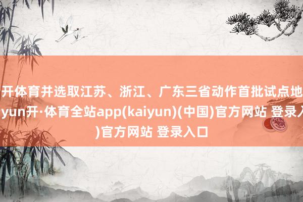 云开体育并选取江苏、浙江、广东三省动作首批试点地区-云yun开·体育全站app(kaiyun)(中国)官方网站 登录入口