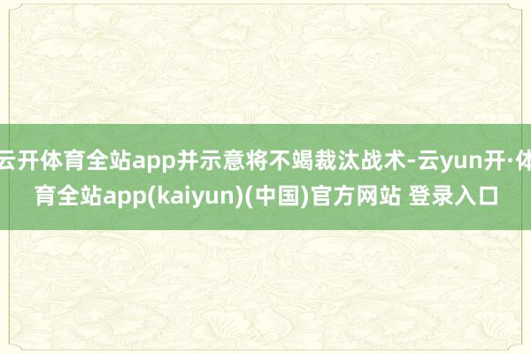 云开体育全站app并示意将不竭裁汰战术-云yun开·体育全站app(kaiyun)(中国)官方网站 登录入口