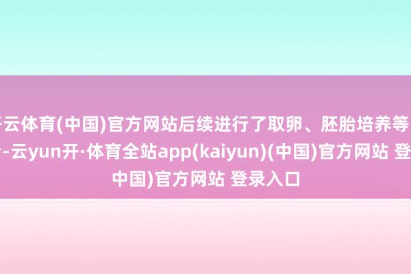 开云体育(中国)官方网站后续进行了取卵、胚胎培养等关联调治-云yun开·体育全站app(kaiyun)(中国)官方网站 登录入口