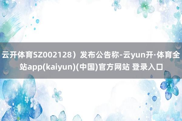 云开体育SZ002128）发布公告称-云yun开·体育全站app(kaiyun)(中国)官方网站 登录入口