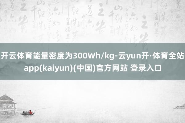 开云体育能量密度为300Wh/kg-云yun开·体育全站app(kaiyun)(中国)官方网站 登录入口