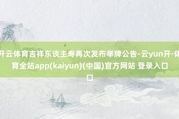 开云体育吉祥东谈主寿再次发布举牌公告-云yun开·体育全站app(kaiyun)(中国)官方网站 登录入口