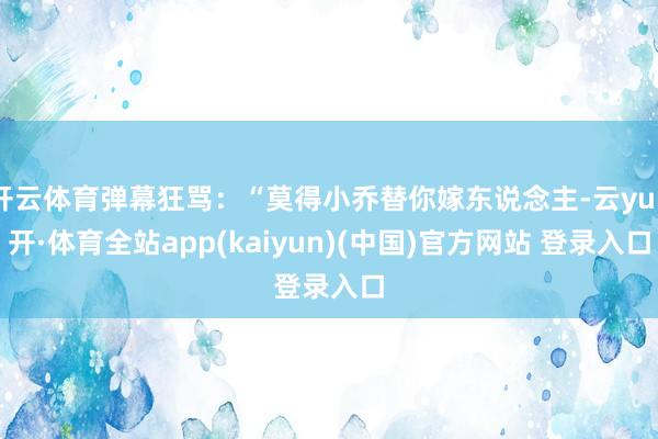 开云体育弹幕狂骂：“莫得小乔替你嫁东说念主-云yun开·体育全站app(kaiyun)(中国)官方网站 登录入口
