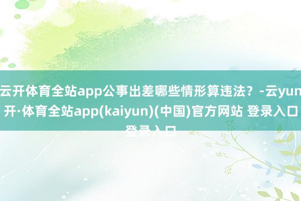 云开体育全站app公事出差哪些情形算违法？-云yun开·体育全站app(kaiyun)(中国)官方网站 登录入口