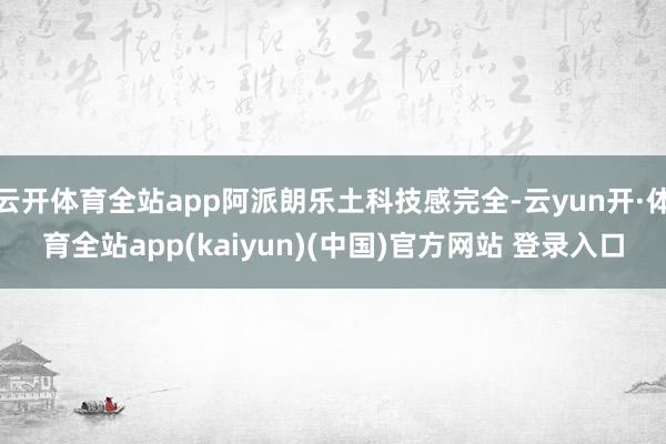 云开体育全站app阿派朗乐土科技感完全-云yun开·体育全站app(kaiyun)(中国)官方网站 登录入口