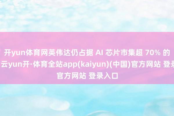 开yun体育网英伟达仍占据 AI 芯片市集超 70% 的份额-云yun开·体育全站app(kaiyun)(中国)官方网站 登录入口
