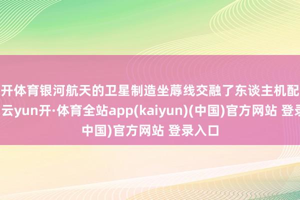 云开体育银河航天的卫星制造坐蓐线交融了东谈主机配合理念-云yun开·体育全站app(kaiyun)(中国)官方网站 登录入口