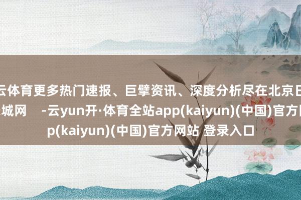 开云体育更多热门速报、巨擘资讯、深度分析尽在北京日报App作家：长城网    -云yun开·体育全站app(kaiyun)(中国)官方网站 登录入口