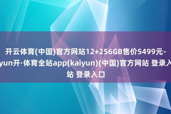 开云体育(中国)官方网站12+256GB售价5499元-云yun开·体育全站app(kaiyun)(中国)官方网站 登录入口