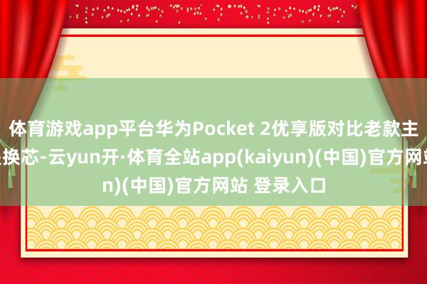 体育游戏app平台华为Pocket 2优享版对比老款主要的区别是换芯-云yun开·体育全站app(kaiyun)(中国)官方网站 登录入口