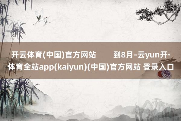 开云体育(中国)官方网站        到8月-云yun开·体育全站app(kaiyun)(中国)官方网站 登录入口