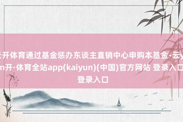 云开体育通过基金惩办东谈主直销中心申购本基金-云yun开·体育全站app(kaiyun)(中国)官方网站 登录入口