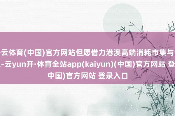 开云体育(中国)官方网站但愿借力港澳高端消耗市集与设备体系-云yun开·体育全站app(kaiyun)(中国)官方网站 登录入口