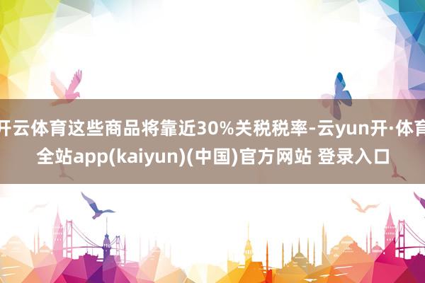 开云体育这些商品将靠近30%关税税率-云yun开·体育全站app(kaiyun)(中国)官方网站 登录入口