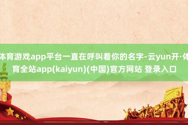 体育游戏app平台一直在呼叫着你的名字-云yun开·体育全站app(kaiyun)(中国)官方网站 登录入口
